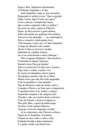 Équio e Ifeu, Tlepolemo Damastório,
A Polímelo Argeiades e Evipo.
Dele Sarpédon vendo os seus domados,
Repreende os nobres Lícios: “Que vergonha!
Onde, Lícios, fugis? Como sois ágeis!
Corro a provar o armipotente braço,
Que a tantos campeões tolhe os joelhos.”
Do carro eis salta e apeia-se Pátroclo.
Quais, de bico recurvo e garra adunca,
Sobre alta penha aos guinchos dois abutres,
Travam-se eles gritando. — Ao contemplá-lo,
Para a consorte e irmã suspira Jove:
“Dos homens o mais caro, ai! Meu Sarpédon,
À lança do Menécio está votado:
Hesito n’alma se na Lícia o ponha,
Subtraído ao combate lutuoso,
Ou se ao cruel destino o deixe entregue.”
Mas a augusta olhitáurea: “Que proferes,
Ó formidável Júpiter? Salvares
Mortal à triste Parca já fadado!
Salva-o, porém do Céu não tens o assenso.
Digo mais, e reflete, à pátria vivo
Se envias teu Sarpédon, outros numes,
Da injustiça irritados, hão de os filhos
Muitos livrar que ante Ílio estão pugnando.
E do teu predileto se hás piedade,
Mal do Menécio a mão do alento o prive,
Consente à Morte e ao Sono que o transportem
À opulenta alma Lícia: irmãos e amigos
Façam-lhe exéquias e lhe sangrem pios
Túmulo e cipo, aos mortos honra extrema.”
O pai de homens e deuses resignou-se;
Mas pelo filho, a quem da pátria longe
Na feraz Tróia imolará Pátroclo,
Asperge a terra de sanguíneo orvalho.
Já se contrastam; mas Pátroclo ao bravo
Pajem do rei Sarpédon, Trasimelo,
Vulnera no imo ventre e solta a vida.
Sarpédon brande a lança impetuosa,
E o golpe errado a pá direita fere

 