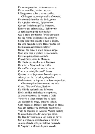 Para estrago maior em torno ao corpo
Do amado filho, Júpiter estende
Lôbrega noite sobre o atroz conflito.
Olhinegros Aqueus primeiro afrouxam,
Ferido um Mirmidon não lerdo, prole
De Agacles valoroso, Epigeu divo,
Que em Budeia magnífica imperava,
E morto um primo audaz, súplice veio
A Tétis argentípede e ao marido,
Que a Tróia em poldros fértil o enviaram
Do seu rompe-esquadrões na comitiva:
Sobre Sarpédon quando a mão já punha,
De uma pedrada o elmo Heitor partiu-lhe
E em duas a cabeça; do cadáver
Descai por cima, e a feia Parca o cinge.
Qual açor caça a gralhos e estorninhos,
Entre os primipilares, anojado
Pelo defunto sócio, tu Menécio,
De chofre dás nos Lícios e Troianos,
De seixo a Atenelau Itemeneides
Os tendões rompes da cerviz; recua
Com seus primipilares o Priâmeo:
Quanto, ou no jogo ou na homicida guerra,
Alcança um tiro de esforçado pulso,
Ganham tanto os Aqueus e os Teucros perdem.
Glauco o primeiro se voltou, matando
O caro filho de Calcon, Baticles,
De Hélade opulentíssima habitante
E o Mirmidon mais rico: este após ele,
Já quase o apanha; de repente o Lício
Vira-se e a lança embebe-lhe no seio:
Ao baquear do braço, um grito soltam,
Com mágoa os Dânaos, com prazer os Troas,
Que em derredor se apinham; mas briosos
Vêm de encontro os Aqueus. Merion derriba
O audaz Laogono, de Onetor progênie,
Do Ideu Jove ministro e um nume ao povo;
Sob a orelha e a maxila o fere e prostra:
A alma afunda-se logo em treva horrenda.
O Anquíseo a Merion dispara, crendo

 