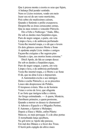 Que à pressa monta e exorta os seus que fujam,
A balança Dial pender sentindo.
Nem os Lícios resistem, vendo em meio
Jazer seu rei de um vasto morticínio,
Pois sobre ele muitíssimos caíram,
Quando o Satúrnio o prélio exasperava.
Despem-lhe as éreas coruscantes armas,
Que às naus remete o vencedor Pátroclo.
Diz a Febo o Nubícogo: “Anda, filho,
De sob os dardos meu Sarpédon ergas,
Puro do negro sangue, a parte, em veia
Limpa o lava, e de ambrosia perfumado
Veste-lhe imortal roupa, e o dá que o levem
Os dois gêmeos cursores Morte e Sono
À opulenta ampla Lícia: irmãos e amigos
Façam-lhe exéquias e lhe sagrem pios
Túmulo e cipo, aos mortos honra extrema.”
Dócil Apolo, do Ida ao campo desce:
De sob os dardos a Sarpédon ergue,
Puro do negro sangue, a parte, em veia
Limpa o lava, e de ambrosia perfumado
Veste-lhe imortal roupa, e à Morte e ao Sono
O dá, que na alma Lícia o depuseram.
A Automedon excita e aos inimigos
Deita o coche Pátroclo; e, se os preceitos
Louco não desprezasse do Pelides,
O trespasso evitara. Mas os de homens
Vence o aviso de Jove, que afugenta
E ao forte que instigou tolhe a vitória,
Ao Grego estimulando. — A quem, Menécio,
Derribaste primeiro, a quem postremo,
Quando a morrer os deuses te chamaram?
A Adresto e Equeclo e o Mégades Perimo,
E Autonoo, e Epistor e Melanipo;
Depois a Elaso e Múlio, enfim Pilarte:
Mata-os, os mais persegue. E a de altas portas
À tremebunda lança ajoelhara,
Na grã torre se Apolo não parasse,
Em mal dos Dânaos e a favor dos Troas.
O herói pelo espigão do altivo muro

 