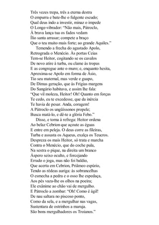 Três vezes trepa, três a eterna destra
O empurra e bate-lhe o fulgente escudo;
Qual deus indo a investir, minaz o impede
O Longe-vibrador: “Não mais, Pátroclo,
À brava lança tua os fados vedam
Ílio santa arrasar; compete a braço
Que o teu muito mais forte; ao grande Aquiles.”
Temendo a frecha do agastado Apolo,
Retrograda o Menécio. Às portas Ceias
Tem-se Heitor, cogitando se os cavalos
De novo atire à turba, ou clame às tropas
E as congregue ante o muro; e, enquanto hesita,
Aproxima-se Apolo em forma de Ásio,
Tio seu maternal, mas verde e guapo,
De Dimas geração, que às Frígias margens
Do Sangário habitava, e assim lhe fala:
“Que vil moleza, Heitor! Oh! Quanto em forças
Te cedo, eu te excedesse, que da inércia
Te havia de pesar. Anda, coragem!
A Pátroclo os ungüíssonos propele;
Busca matá-lo, e dê-te a glória Febo.”
Disse, e torna à refrega: Heitor ordena
Ao belaz Cebrion que açoute as éguas
E entre em peleja. O deus corre as fileiras,
Turba e assusta os Aqueus, exalça os Teucros.
Despreza os mais Heitor, só trata e marcha
Contra o Menécio, que do coche pula,
Na sestra o pique, na direita um branco
Áspero seixo oculto, e forcejando
Errado o joga, mas não foi baldio,
Que acerta em Cebrion, Priâmeo espúrio,
Tendo as rédeas auriga: às sobrancelhas
O esmecha a pedra e o osso lhe espedaça,
Aos pés vaza-lhe os olhos na poeira;
Ele exânime ao chão vai de mergulho.
E Pátroclo a zombar: “Oh! Como é ágil!
De nau saltara no piscoso ponto,
Como da sela, e a mergulhar nas vagas,
Sustentara de ostrinhos a maruja.
São bons mergulhadores os Troianos.”

 