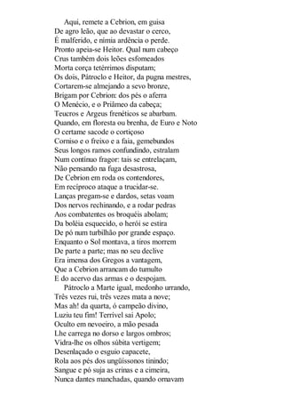 Aqui, remete a Cebrion, em guisa
De agro leão, que ao devastar o cerco,
É malferido, e nímia ardência o perde.
Pronto apeia-se Heitor. Qual num cabeço
Crus também dois leões esfomeados
Morta corça tetérrimos disputam;
Os dois, Pátroclo e Heitor, da pugna mestres,
Cortarem-se almejando a sevo bronze,
Brigam por Cebrion: dos pés o aferra
O Menécio, e o Priâmeo da cabeça;
Teucros e Argeus frenéticos se abarbam.
Quando, em floresta ou brenha, de Euro e Noto
O certame sacode o cortiçoso
Corniso e o freixo e a faia, gemebundos
Seus longos ramos confundindo, estralam
Num contínuo fragor: tais se entrelaçam,
Não pensando na fuga desastrosa,
De Cebrion em roda os contendores,
Em recíproco ataque a trucidar-se.
Lanças pregam-se e dardos, setas voam
Dos nervos rechinando, e a rodar pedras
Aos combatentes os broquéis abolam;
Da boléia esquecido, o herói se estira
De pó num turbilhão por grande espaço.
Enquanto o Sol montava, a tiros morrem
De parte a parte; mas no seu declive
Era imensa dos Gregos a vantagem,
Que a Cebrion arrancam do tumulto
E do acervo das armas e o despojam.
Pátroclo a Marte igual, medonho urrando,
Três vezes rui, três vezes mata a nove;
Mas ah! da quarta, ó campeão divino,
Luziu teu fim! Terrível sai Apolo;
Oculto em nevoeiro, a mão pesada
Lhe carrega no dorso e largos ombros;
Vidra-lhe os olhos súbita vertigem;
Desenlaçado o esguio capacete,
Rola aos pés dos ungüíssonos tinindo;
Sangue e pó suja as crinas e a cimeira,
Nunca dantes manchadas, quando ornavam

 