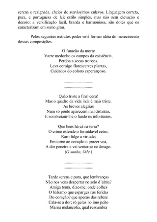 serena e resignada, cheios de suavíssimos enlevos. Linguagem correta,
pura, e portuguesa de lei; estilo simples, mas não sem elevação e
decoro; a versificação fácil, branda e harmoniosa, são dotes que os
caracterizam em sumo grau.
Pelos seguintes extratos poder-se-á formar idéia do merecimento
dessas composições.
O furacão da morte
Varre medonho os campos da existência,
Perdoa a secos troncos.
Leva consigo florescentes plantas,
Cuidados do colono esperançoso.
............................
............................
Quão triste a final cena!
Mas o quadro da vida inda é mais triste.
As breves alegrias
Num só ponto aparecem mal distintas,
E sombreiam-lhe o fundo os infortúnios.
Que bens há cá na terra?
O crime estende o formidável cetro,
Raro fulge a virtude;
Em torno ao coração o prazer voa,
A dor penetra e vai sentar-se no âmago.
(O sonho, Ode.)
............................
............................
Tarde serena e pura, que lembranças
Não nos vens despertar no seio d’alma?
Amiga tenra, dize-me, onde colhes
O bálsamo que esparges nas feridas
Do coração? que apenas dás rebate
Cala-se a dor; só geras no imo peito
Mansa melancolia, qual ressumbra

 