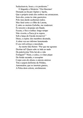 Seduziram-te, louco, e te perderam.”
E lânguido o Menécio: “Ora blasonas!
Domado eu fui por Júpiter e Apolo,
Que o próprio arnês dos ombros me arrancaram.
Sem eles, como tu vinte guerreiros
Pelo meu dardo acabariam todos;
Mas fatal sorte e o filho de Latona,
E entre os mortais Euforbo, me renderam:
És terceiro e despojas um finado.
Escuta, e fixo o tenhas: longo tempo
Não viverás; a Parca já te espera
Sob a lança do Eácida invencível.”
Disse, e expira: dos membros desatada,
A alma voa aos infernos lamentando
O seu viril esforço e mocidade.
Ao morto fala Heitor: “Por que me agouras
Destino tal? Quem sabe se inda ao nado
Da pulcrícoma Tétis hei-de a vida
Extinguir?” Nisto, o calca, e o êneo pique
Da ferida sacando, o ressupino
Corpo com ele afasta; o enresta ansioso
Trás o pajem deiforme do Pelides,
Automedon, que os imortais ginetes,
A Peleu dom celeste, arrebataram.

 