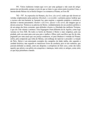591. Vários tradutores tomam aqui torre por uma qualquer e não usam do artigo:
parece-me um descuido; porque a torre de que se trata é a que estava junto às portas Ceias, a
mesma donde Helena via os heróis Gregos o os nomeava a Príamo, no livro III.
702—707. As expressões de Homero, dia livre, dia servil, cuido que não devem ser
vertidas simplesmente pelas palavras liberdade e escravidão: a primeira parece lembrar que
o escravo não tem bastante ar, bastante luz, para respirar; a segunda completa e continua a
declarar o mesmo pensamento. Roubar o dia livre, afastar o dia servil, são imagens que se
devem conservar. Notem-se as palavras de Heitor, verdadeiramente de um cavaleiro perfeito e
de um amigo dos bons costumes: para defender a honra e a liberdade das mulheres Troianas,
é que ele é tão valente e animoso. Esta linguagem é bem diferente da de Aquiles, como logo
veremos no livro XIX. De todos os heróis de Homero é Heitor o mais simpático, pela sua
piedade, pelo seu amor para com seus pais e mulher e filhos; pelo sacrifício que fez da vida,
pugnando por uma causa que sua justiça condenava, só para obedecer à vontade de Príamo;
enfim, pela compaixão que tinha de Helena, sem embargo de reprovar o proceder e a traição
de Páris. Heitor é um antecipado exemplar dos campeões da idade média, não segundo a
verdade histórica, mas segundo os mentirosos livros de cavalaria; pois os tais senhores, que
juravam defender as damas, eram uns déspotas e corruptores do belo sexo, como são todos
aqueles que põem a sua glória em conquistas e matanças, tanto entre os antigos, como entre
os que hoje perturbam o mundo.

 