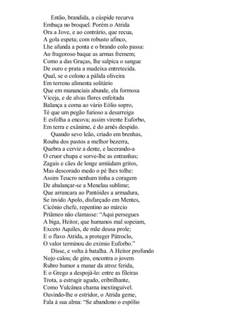 Então, brandida, a cúspide recurva
Embaça no broquel. Porém o Atrida
Ora a Jove, e ao contrário, que recua,
A gola espeta; com robusto afinco,
Lhe afunda a ponta e o brando colo passa:
Ao fragoroso baque as armas fremem;
Como a das Graças, lhe salpica o sangue
De ouro e prata a madeixa entretecida.
Qual, se o colono a pálida oliveira
Em terreno alimenta solitário
Que em mananciais abunde, ela formosa
Viceja, e de alvas flores enfeitada
Balança a coma ao vário Eólio sopro,
Té que um pegão furioso a desarreiga
E esfolha a encova; assim virente Euforbo,
Em terra e exânime, é do arnês despido.
Quando sevo leão, criado em brenhas,
Rouba dos pastos a melhor bezerra,
Quebra a cerviz a dente, e lacerando-a
O cruor chupa e sorve-lhe as entranhas;
Zagais e cães de longe amiúdam gritos,
Mas descorado medo o pé lhes tolhe:
Assim Teucro nenhum tinha a coragem
De abalançar-se a Menelau sublime;
Que arrancara ao Pantóides a armadura,
Se ínvido Apolo, disfarçado em Mentes,
Cicônio chefe, repentino ao márcio
Priâmeo não clamasse: “Aqui persegues
A biga, Heitor, que humanos mal sopeiam,
Exceto Aquiles, de mãe deusa prole;
E o flavo Atrida, a proteger Pátroclo,
O valor terminou do exímio Euforbo.”
Disse, e volta à batalha. A Heitor profundo
Nojo calou; de giro, encontra o jovem
Rubro humor a manar da atroz ferida,
E o Grego a despojá-lo: entre as fileiras
Trota, a estrugir agudo, eribrilhante,
Como Vulcânea chama inextinguível.
Ouvindo-lhe o estridor, o Atrida geme,
Fala à sua alma: “Se abandono o espólio

 