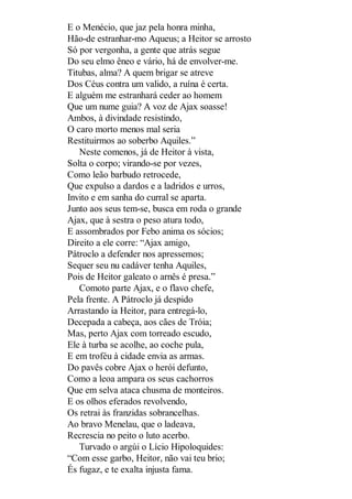 E o Menécio, que jaz pela honra minha,
Hão-de estranhar-mo Aqueus; a Heitor se arrosto
Só por vergonha, a gente que atrás segue
Do seu elmo êneo e vário, há de envolver-me.
Titubas, alma? A quem brigar se atreve
Dos Céus contra um valido, a ruína é certa.
E alguém me estranhará ceder ao homem
Que um nume guia? A voz de Ajax soasse!
Ambos, à divindade resistindo,
O caro morto menos mal seria
Restituirmos ao soberbo Aquiles.”
Neste comenos, já de Heitor à vista,
Solta o corpo; virando-se por vezes,
Como leão barbudo retrocede,
Que expulso a dardos e a ladridos e urros,
Invito e em sanha do curral se aparta.
Junto aos seus tem-se, busca em roda o grande
Ajax, que à sestra o peso atura todo,
E assombrados por Febo anima os sócios;
Direito a ele corre: “Ajax amigo,
Pátroclo a defender nos apressemos;
Sequer seu nu cadáver tenha Aquiles,
Pois de Heitor galeato o arnês é presa.”
Comoto parte Ajax, e o flavo chefe,
Pela frente. A Pátroclo já despido
Arrastando ia Heitor, para entregá-lo,
Decepada a cabeça, aos cães de Tróia;
Mas, perto Ajax com torreado escudo,
Ele à turba se acolhe, ao coche pula,
E em troféu à cidade envia as armas.
Do pavês cobre Ajax o herói defunto,
Como a leoa ampara os seus cachorros
Que em selva ataca chusma de monteiros.
E os olhos eferados revolvendo,
Os retrai às franzidas sobrancelhas.
Ao bravo Menelau, que o ladeava,
Recrescia no peito o luto acerbo.
Turvado o argúi o Lício Hipoloquides:
“Com esse garbo, Heitor, não vai teu brio;
És fugaz, e te exalta injusta fama.

 