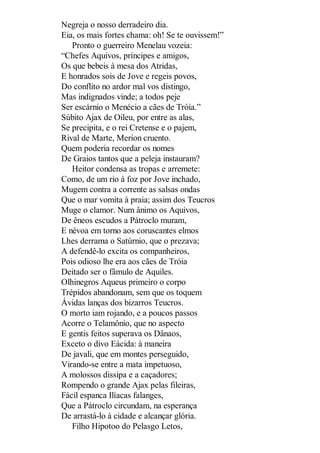 Negreja o nosso derradeiro dia.
Eia, os mais fortes chama: oh! Se te ouvissem!”
Pronto o guerreiro Menelau vozeia:
“Chefes Aquivos, príncipes e amigos,
Os que bebeis à mesa dos Atridas,
E honrados sois de Jove e regeis povos,
Do conflito no ardor mal vos distingo,
Mas indignados vinde; a todos peje
Ser escárnio o Menécio a cães de Tróia.”
Súbito Ajax de Oileu, por entre as alas,
Se precipita, e o rei Cretense e o pajem,
Rival de Marte, Merion cruento.
Quem poderia recordar os nomes
De Graios tantos que a peleja instauram?
Heitor condensa as tropas e arremete:
Como, de um rio à foz por Jove inchado,
Mugem contra a corrente as salsas ondas
Que o mar vomita à praia; assim dos Teucros
Muge o clamor. Num ânimo os Aquivos,
De êneos escudos a Pátroclo muram,
E névoa em torno aos coruscantes elmos
Lhes derrama o Satúrnio, que o prezava;
A defendê-lo excita os companheiros,
Pois odioso lhe era aos cães de Tróia
Deitado ser o fâmulo de Aquiles.
Olhinegros Aqueus primeiro o corpo
Trépidos abandonam, sem que os toquem
Ávidas lanças dos bizarros Teucros.
O morto iam rojando, e a poucos passos
Acorre o Telamônio, que no aspecto
E gentis feitos superava os Dânaos,
Exceto o divo Eácida: à maneira
De javali, que em montes perseguido,
Virando-se entre a mata impetuoso,
A molossos dissipa e a caçadores;
Rompendo o grande Ajax pelas fileiras,
Fácil espanca Ilíacas falanges,
Que a Pátroclo circundam, na esperança
De arrastá-lo à cidade e alcançar glória.
Filho Hipotoo do Pelasgo Letos,

 