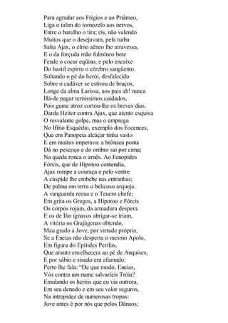 Para agradar aos Frígios e ao Priâmeo,
Liga o talim do tornozelo aos nervos,
Entre o barulho o tira; eis, não valendo
Muitos que o desejavam, pela turba
Salta Ajax, o elmo aêneo lhe atravessa,
E o da forçuda mão fulmíneo bote
Fende o cocar eqüino, e pelo encaixe
Do hastil espirra o cérebro sangüento.
Soltando o pé do herói, desfalecido
Sobre o cadáver se estirou de bruços,
Longe da alma Larissa, aos pais ah! nunca
Há-de pagar terníssimos cuidados,
Pois gume atroz cortou-lhe os breves dias.
Darda Heitor contra Ajax, que atento esquiva
O resvalante golpe, mas o emprega
No Ifítio Esquédio, exemplo dos Focences,
Que em Panopeia alcáçar tinha vasto
E em muitos imperava: a brônzea ponta
Dá no pescoço e do ombro sai por cima;
Na queda ronca o arnês. Ao Fenopides
Fórcis, que de Hipotoo contendia,
Ajax rompe a couraça e pelo ventre
A cúspide lhe embebe nas entranhas;
De palma em terra o belicoso arqueja.
A vanguarda recua e o Teucro chefe;
Em grita os Gregos, a Hipotoo e Fórcis
Os corpos rojam, da armadura despem.
E os de Ílio ignavos abrigar-se iriam,
A vitória os Grajúgenas obtendo,
Mau grado a Jove, por virtude própria,
Se a Eneias não desperta o mesmo Apolo,
Em figura do Epítides Perifas,
Que arauto envelhecera ao pé de Anquises,
E por sábio e sisudo era afamado;
Perto lhe fala: “De que modo, Eneias,
Vós contra um nume salvaríeis Tróia?
Emulando os heróis que eu via outrora,
Em seu denodo e em seu valor seguros,
Na intrepidez de numerosas tropas:
Jove antes é por nós que pelos Dânaos;

 