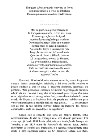 Em quem sob os seus pés tem visto as flores
Irem murchando, e a treva do infortúnio
Pouco a pouco ante os olhos condensar-se.
............................
............................
Mas da puerícia o gênio prazenteiro
Já transpôs a montanha, e com seus risos
Recentes gerações vai bafejando:
Aquém ficou a angústia que moderas
Ó compassiva tarde! Olha-te o escravo,
Sopeia em si os agros pesadumes;
Ao som dos ferros o instrumento rude
Tange, bem como em África adorada,
Quando, tão livre! o filho do deserto
Lá te aguardava; e o eco da floresta,
Da ave o gorjeio, o trépido regato,
Zunindo o vento, murmurando as sombras,
Tudo em cadência harmônica lhe rouba
A alma em mágico sonho embevecida.
(Hino à Tarde)
Entretanto Odorico Mendes, em sua modéstia, nunca fez grande
cabedal dessas composições originais; e daí sem dúvida resultou o
pouco cuidado a que se deve o andarem dispersas, ignoradas ou
perdidas. “Não possuindo (escreveu ele mesmo no prólogo da primeira
edição da sua Eneida) o engenho indispensável para empreender uma
obra original ao menos de segunda ordem, persuadi-me todavia de que o
estudo da língua e a freqüente lição da poesia me habilitavam para
verter em português a epopéia mais do meu gosto... ” “ .... só abrigado
sob as asas de tão sublime escritor durarei na memória dos nossos
concidadãos, ainda uns anos depois da sepultura.”
Sendo este o conceito que fazia do próprio talento, tinha
necessariamente de dar ao emprego dele uma direção particular. Foi
assim que já desde 1831 havia publicado uma tradução da Merope de
Voltaire, e em 1839 outra de Tancredo do mesmo autor. Ambas
mereceram os elogios dos entendidos, e a segunda especialmente uma
douta e bem elaborada análise do Sr. Francisco Sotero dos Reis,

 