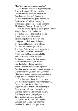 Mas fugis aterrados, sem pugnardes.”
Olha Eneias, conhece o Argenti-archeiro,
E a voz desprega: “Heitor e auxiliares,
Que desdouro é cobardes retornarmos,
Repulsos dos Aquivos! Ora acaba
De revelar-me um deus que o Padre sumo
Será por nós. Comilitões, coragem!
Direito aos Gregos; em sossego ao menos
Eles às naus Pátroclo não recolham.”
Fora eis avança e pára, e assim que os Teucros
Voltam face, a Leócrito lanceia,
De Arisbas filho; o bravo rola e expira.
E logo o camarada Licomedes
Encarna impetuoso o pique ardente
No fígado por baixo do diafragma,
De Apisaon Hipáside, e o prosterna:
Da ubertosa Peônia digno chefe,
Depois de Asteropeu, mais se estremava.
O márcio Asteropeu rompe sentido
A provocar os Dânaos, mas debalde;
Eles, Pátroclo a rodear, em pinha
De lanças e broquéis lhe fazem muro.
De fileira em fileira, Ajax proíbe
Sair das linhas e deixar o morto;
Firmes ordena todo o choque esperem.
Roxeia o sangue; uns sobre os outros morrem,
O chão banhando, Lícios, Troas, Dânaos;
Mas destes menos, porque em massa lutam,
E com mútuo socorro se protegem.
Qual fogo o prélio ardia, e pela treva
Que o Menécio ocupava e os contendedores,
Creras extinto o Sol, extinta a lua:
Logravam-se os demais, em mole ataque,
De ar sereno e de claro esparso lume,
Campina e montes a brilhar sem nuvem,
E de longe e interruptos pelejavam,
Tiros mortais recíproco evitando;
Os mais fortes no centro, os afligiam
Caligem, dor, fadiga e sevo bronze.
Dois heróis todavia inda ignoravam,

 
