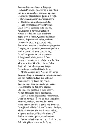 Trasimedes e Antíloco, a desgraça
Do bom Pátroclo, e acérrimo o supunham
Em meio do conflito, enquanto apenas,
Dos sócios prevenindo a perda e a fuga,
Distantes combatiam, por cumprirem
De Nestor os conselhos à partida.
Pelo companha do veloz Pelides
Cruel ferve o certame o dia inteiro,
Pés, joelhos e pernas, o cansaço
Afraca a todos, em suor escorrem
Sujas faces e mãos. Quando mandados
Servos, dispostos em redor, estiram
De enorme touro a gordurosa pele,
Puxam-no, até que, o leve humor purgando
E impregnada grossura, o couro espicham:
Assim, daqui dali num curto espaço
O cadáver puxando, uns esperavam
A Pérgamo levá-lo, outros à frota.
Cresce o tumulto; e, ao vê-lo, os aplaudira
Mesmo o feroz Gradivo e irosa Palas:
Tanto ali nesse dia áspero estrago
De varões e corcéis difundiu Jove!
Morto o amigo inda Aquiles não sabia.
Sendo ao longe a contenda e junto aos muros;
São das portas cuidava que voltasse,
Pois subverter a Tróia não podia,
Sem ele nem com ele: a mãe por vezes
Descobriu-lhe de Júpiter o arcano.
Ele então lhe ocultava o caso horrível
Ao seu mais caro sócio acontecido.
Lança a lança, incessantes se matavam.
Dizia um Grego: “É feio às naus voltarmos;
Primeiro, amigos, nos engula a terra:
Antes morrer que dar a glória aos Teucros
De rojá-lo à cidade.” E um Teucro: “Amigos,
Melhor é que nos dome a Parca a todos;
Ninguém mais o cadáver desampare.”
Assim, de parte a parte, se animavam.
Enquanto insistem, sobe ao céu de bronze
Pelo infrugífero ar rumor de ferro,

 