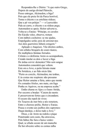 Respondeu-lhe o Diório: “A que outro Grego,
Depois do auriga divinal Pátroclo,
Posso entregar, Alcimedon, a biga?
Pois que ele preia foi da Parca horrível,
Toma o chicote e as artefatas rédeas;
Que a pé vou pelejar.” — o Laerceides
Pula ao carro, o chicote e as rédeas pega;
Automedon se apeia. Heitor adverte-o,
Volta-se a Eneias: “Príncipe, os cavalos
Do Eácida veloz, observo, trotam
Com inábeis cocheiros: se me ajudas,
Empolgados serão; pois de arrostar-nos
Aos dois guerreiros faltará coragem.”
Aplaude o Anquíseo. Vão direitos ambos,
Com sólidos broquéis de couro táureo,
De multíplices lâminas forrados.
Crômio e o deiforme Areto os acompanham,
Crendo imolar os dois e haver a biga
De árdua cerviz: dementes! Não sem sangue
Automedon consentirá que voltem.
Este ora a Jove, o peito hirsuto mune
De fortaleza, e ao fido sócio fala:
“Perto os corcéis, Alcimedon, me tenhas,
E às costas me respirem: não presumo
Que Heitor amaine a fúria, antes que monte
Os comados frisões, nos mate, em fuga
Ponha os Aquivos, ou na empresa acabe.”
Então chama os Ajax e o louro Atrida,
Por socorro a bradar: “Curem do morto
E preservem-no fortes que o circundam;
O escuro dia repeli de vivos:
Os Teucros de mor brio a nós remetem,
Entre o choroso prélio, Heitor e Eneias.
Pousa o evento aos joelhos dos supremos:
Daqui dardejo, e deixo tudo a Jove.”
Disse, e de Areto na rodela o pique
Penetrando sem custo, lha atravessa,
Pelo bálteo lhe fura o baixo ventre:
Qual, se afiada secure de um mancebo
De boi silvestre sobre os cornos talha

 