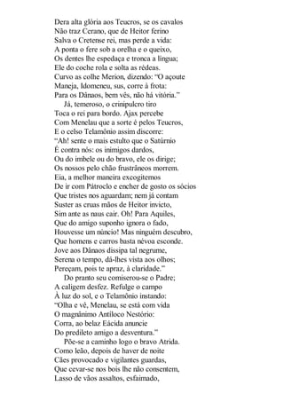 Dera alta glória aos Teucros, se os cavalos
Não traz Cerano, que de Heitor ferino
Salva o Cretense rei, mas perde a vida:
A ponta o fere sob a orelha e o queixo,
Os dentes lhe espedaça e tronca a língua;
Ele do coche rola e solta as rédeas.
Curvo as colhe Merion, dizendo: “O açoute
Maneja, Idomeneu, sus, corre à frota:
Para os Dânaos, bem vês, não há vitória.”
Já, temeroso, o crinipulcro tiro
Toca o rei para bordo. Ajax percebe
Com Menelau que a sorte é pelos Teucros,
E o celso Telamônio assim discorre:
“Ah! sente o mais estulto que o Satúrnio
É contra nós: os inimigos dardos,
Ou do imbele ou do bravo, ele os dirige;
Os nossos pelo chão frustrâneos morrem.
Eia, a melhor maneira excogitemos
De ir com Pátroclo e encher de gosto os sócios
Que tristes nos aguardam; nem já contam
Suster as cruas mãos de Heitor invicto,
Sim ante as naus cair. Oh! Para Aquiles,
Que do amigo suponho ignora o fado,
Houvesse um núncio! Mas ninguém descubro,
Que homens e carros basta névoa esconde.
Jove aos Dânaos dissipa tal negrume,
Serena o tempo, dá-lhes vista aos olhos;
Pereçam, pois te apraz, à claridade.”
Do pranto seu comiserou-se o Padre;
A caligem desfez. Refulge o campo
À luz do sol, e o Telamônio instando:
“Olha e vê, Menelau, se está com vida
O magnânimo Antíloco Nestório:
Corra, ao belaz Eácida anuncie
Do predileto amigo a desventura.”
Põe-se a caminho logo o bravo Atrida.
Como leão, depois de haver de noite
Cães provocado e vigilantes guardas,
Que cevar-se nos bois lhe não consentem,
Lasso de vãos assaltos, esfaimado,

 