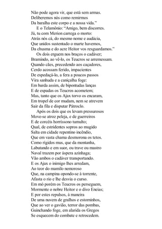 Não pode agora vir, que está sem armas.
Deliberemos nós como remirmos
Da baralha este corpo e a nossa vida.”
E o Telamônio: “Amigo, bem discorres.
Já, tu com Merion carrega o morto:
Atrás nós cá, do mesmo nome e audácia,
Que unidos sustentado o marte havemos,
Da chusma e do acre Heitor vos resguardamos.”
Os dois erguem nos braços o cadáver;
Bramindo, ao vê-lo, os Teucros se arremessam.
Quando cães, precedendo aos caçadores,
Cerdo acossam ferido, impacientes
De espedaçá-lo, a fera a poucos passos
Vira sanhuda e a caniçalha foge:
Em barda assim, de bipontudas lanças
E de espadas os Teucros acometem;
Mas, tanto que os Ajax torvo os encaram,
Em tropel de cor mudam, nem se atrevem
Sair da fila e disputar Pátroclo.
Após os dois que os levam pressurosos
Move-se atroz peleja, e de guerreiros
E de corcéis horríssono tumulto;
Qual, de estridentes sopros ao mugido
Salta em cidade repentino incêndio,
Que em vasta chama desmorona os tetos.
Como rígidos mus, que da montanha,
Labutando e em suor, ou trave ou mastro
Naval trazem por áspera azinhaga;
Vão ambos o cadáver transportando.
E os Ajax o inimigo lhes arredam,
Ao teor do mamilo nemoroso
Que, na campina opondo-se à torrente,
Afasta o rio e lhe desvia o curso.
Em mó porém os Teucros os perseguem,
Mormente o nobre Heitor e o divo Eneias;
E por estes repulsos, à maneira
De uma nuvem de gralhos e estorninhos,
Que ao ver o gavião, terror das pombas,
Guinchando foge, em alarida os Gregos
Se esquecem do combate e retrocedem.

 