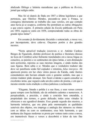 abalizado filólogo e latinista maranhense que a publicou na Revista,
jornal que redigia então.
Mas foi só depois de finda em 1847 a última legislatura a que
pertenceu, que Odorico Mendes, passando-se para a França, se
consagrou inteiramente ao trabalho das suas versões, em que contudo
anos havia já se ocupava, conforme lho permitiam as outras obrigações
a que estava sujeito. À primeira edição da Eneida publicada em Paris
em 1854, seguiu-se outra em 1858, compreendendo todas as obras do
grande épico latino(2).
Em assunto já devidamente discutido e sentenciado, a nossa voz,
por incompetente, deve calar-se. Ouçamos porém a dos grandes
mestres.
“Nesta aprazível tradução (escreveu o sr. Antônio Cardoso
Borges de Figueredo, distinto professor de poética e literatura clássica
no liceu de Coimbra) achei fielmente transladados em a nossa língua os
conceitos, as paixões e os sentimentos do épico latino, e sem diminuição
nem acréscimo, repostas as suas mesmas imagens, e ainda muitas das
suas figuras. Bem sabia o sr. Mendes que o verdadeiro tradutor não
deve ser parafrasta senão fiel copiador e retratista, fidus interpres. Ali
aparecem postos em luz clara vários passos da Eneida, onde ilustres
comentadores não haviam atinado com o genuíno sentido, mas que o
exímio tradutor pôde alcançar. Isto ficará evidente a quem consultar as
excelentes notas, que seguem cada um dos cantos do poema, e em que o
mesmo ostenta vasta erudição e crítica judiciosa e esclarecida.
“Elegante, limada e polida é a sua frase, e seus versos correm
quase sempre com facilidade, são de ordinário cadentes e numerosos. A
perspicuidade, a precisão, e ainda a concisão bem entendida, a
propriedade dos termos, o gosto delicado; todas estas virtudes lá
oferecem o seu agradável donaire. Esse grande segredo dos mestres, a
harmonia imitativa, que ora pinta pela onomatopéia as qualidades
sensíveis dos objetos, ora emprega a analogia dos números ou ritmos
com as idéias ou com os sentimentos; essa bela harmonia, a que
nenhuma das línguas modernas se presta por ventura tanto como a nossa,
em inumeráveis frases e versos a descobrirá o leitor de tato fino
.....................

 