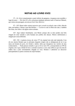 NOTAS AO LIVRO XVII
37—16. Gola é propriamente a parte inferior da garganta, e traspassa com exatidão o
lugar do autor. — Do verso 43 a 46, com pouca mudança, pertence tudo a Francisco Manuel,
que verteu esta passagem, em nota ao livro I dos Mártires.
87—105. Quase todos vertem eugeneios por cornado ou jubado; mas o leão, além da
juba, tem barbas, e destas é que fala Homero. — Cachorros são os filhos dos cães, e também
dos leões, dos lobos e de alguns outros animais.
427. Aqui traduzi literalmente, com Monti: porque não se deve perder esta bela
imagem de estar sentada a sorte humana aos joelhos dos deuses. Muitos substituíram a
imagem por cousa díferente.
482—501. A palavra demou do verso 577 do original tem sido mal traduzida. Com
ela nos mostra Homero que os príncipes daqueles tempos não se dedignavam de ter à sua
mesa um homem do povo, de virtude e mérito; idéia que desaparece nas versões do meu
conhecimento. — Pode parecer estranho o que se lê no verso 501, correspondente ao 599 do
original, isto é que a ferida foi leve e contudo escarnou o osso; mas reflita-se que em cima do
ombro fica a pele extremamente chegada ao osso. Homero é admirável ao descrever
principalmente as partes externas do corpo humano.

 