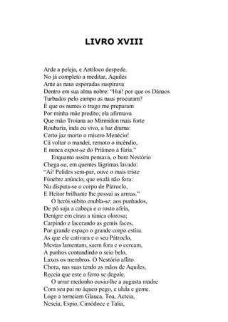 LIVRO XVIII

Arde a peleja, e Antíloco despede.
No já completo a meditar, Aquiles
Ante as naus esporadas suspirava
Dentro em sua alma nobre: “Hui! por que os Dânaos
Turbados pelo campo as naus procuram?
É que os numes o trago me preparam
Por minha mãe predito; ela afirmava
Que mão Troiana ao Mirmidon mais forte
Roubaria, inda eu vivo, a luz diurna:
Certo jaz morto o mísero Menécio!
Cá voltar o mandei, remoto o incêndio,
E nunca expor-se do Priâmeo à fúria.”
Enquanto assim pensava, o bom Nestório
Chega-se, em quentes lágrimas lavado:
“Ai! Pelides sem-par, ouve o mais triste
Fúnebre anúncio, que oxalá não fora:
Nu disputa-se o corpo de Pátroclo,
E Heitor brilhante lhe possui as armas.”
O herói súbito enubla-se: aos punhados,
De pó suja a cabeça e o rosto afeia,
Denigre em cinza a túnica olorosa;
Carpindo e lacerando as gentis faces,
Por grande espaço o grande corpo estira.
As que ele cativara e o seu Pátroclo,
Mestas lamentam, saem fora e o cercam,
A punhos contundindo o seio belo,
Laxos os membros. O Nestório aflito
Chora, nas suas tendo as mãos de Aquiles,
Receia que este a ferro se degole.
O urrar medonho ouviu-lhe a augusta madre
Com seu pai no áqueo pego, e ulula e geme.
Logo a torneiam Glauca, Toa, Acteia,
Neseia, Espio, Cimódoce e Talia,

 