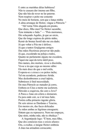 E entre as marinhas déias habitasse!
Não te causara dor imensa um filho,
Que não hás-de rever no lar paterno.
Nem respirar o peito me consente
No meio de homens, sem que a lança minha
A alma arranque de Heitor, vingue a Pátroclo.”
“Ah! torna Tétis alagada em pranto,
Que dizes, filho meu? Se Heitor sucumbe,
Tens iminente o fado.” — “Pois morramos,
Diz soluçando Aquiles, já que ao sócio,
Que tão longe expirou do pátrio ninho,
Remir do bronze hostil não me era dado;
Já que voltar a Ftia me é defeso;
Já que a tantos Grajúgenas amigos
Das mãos Hectóreas preservar não pude;
Já que, excedendo na peleja a todos,
Quanto no parlamento alguns me excedem,
Fiquei-me aqui da terra inútil peso.
Dos numes, dos mortais, vá-se a discórdia,
Vá-se a ira que cega ao mesmo sábio:
Ela mais doce do que o mel estila,
Evapora-se e cresce e os peitos incha;
Tal ma acendeste, poderoso Atrida.
Mas deslembremos a cruel injúria,
Submissos à fatal necessidade.
Do meu Pátroclo ao matador já corro,
Embora os Céus a morte me acelerem.
Hércules a esquivou, tão caro a Jove?
A Parca e Juno em cólera o domaram.
Eu jaza onde cair, se é tal meu fado;
Porém colha primeiro ingente glória.
De seio airoso as Dardanas e Teucras,
Em mestos ais, das faces delicadas
Às mãos ambas as lágrimas enxuguem;
Sintam que eu repousava. Nem mo empeças,
Que nisto, minha mãe, não te obedeço.”
A Argentípede logo: “É bom, meu filho,
Que dos consócios teus o exício afastes:
Ora, a exultar, o insigne Heitor ombreia
A ênea tua armadura coruscante;

 