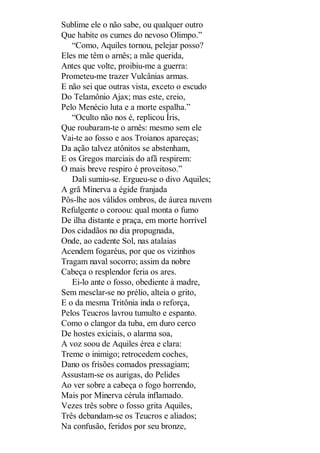 Sublime ele o não sabe, ou qualquer outro
Que habite os cumes do nevoso Olimpo.”
“Como, Aquiles tornou, pelejar posso?
Eles me têm o arnês; a mãe querida,
Antes que volte, proibiu-me a guerra:
Prometeu-me trazer Vulcânias armas.
E não sei que outras vista, exceto o escudo
Do Telamônio Ajax; mas este, creio,
Pelo Menécio luta e a morte espalha.”
“Oculto não nos é, replicou Íris,
Que roubaram-te o arnês: mesmo sem ele
Vai-te ao fosso e aos Troianos apareças;
Da ação talvez atônitos se abstenham,
E os Gregos marciais do afã respirem:
O mais breve respiro é proveitoso.”
Dali sumiu-se. Ergueu-se o divo Aquiles;
A grã Minerva a égide franjada
Pôs-lhe aos válidos ombros, de áurea nuvem
Refulgente o coroou: qual monta o fumo
De ilha distante e praça, em morte horrível
Dos cidadãos no dia propugnada,
Onde, ao cadente Sol, nas atalaias
Acendem fogaréus, por que os vizinhos
Tragam naval socorro; assim da nobre
Cabeça o resplendor feria os ares.
Ei-lo ante o fosso, obediente à madre,
Sem mesclar-se no prélio, alteia o grito,
E o da mesma Tritônia inda o reforça,
Pelos Teucros lavrou tumulto e espanto.
Como o clangor da tuba, em duro cerco
De hostes exiciais, o alarma soa,
A voz soou de Aquiles érea e clara:
Treme o inimigo; retrocedem coches,
Dano os frisões comados pressagiam;
Assustam-se os aurigas, do Pelides
Ao ver sobre a cabeça o fogo horrendo,
Mais por Minerva cérula inflamado.
Vezes três sobre o fosso grita Aquiles,
Três debandam-se os Teucros e aliados;
Na confusão, feridos por seu bronze,

 