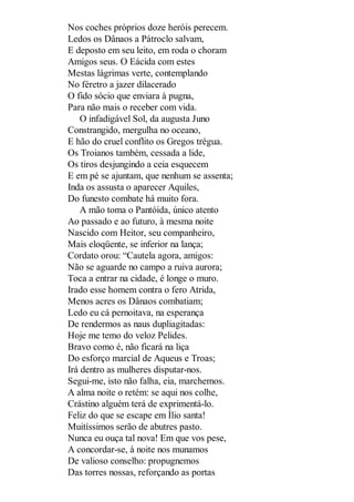 Nos coches próprios doze heróis perecem.
Ledos os Dânaos a Pátroclo salvam,
E deposto em seu leito, em roda o choram
Amigos seus. O Eácida com estes
Mestas lágrimas verte, contemplando
No féretro a jazer dilacerado
O fido sócio que enviara à pugna,
Para não mais o receber com vida.
O infadigável Sol, da augusta Juno
Constrangido, mergulha no oceano,
E hão do cruel conflito os Gregos trégua.
Os Troianos também, cessada a lide,
Os tiros desjungindo a ceia esquecem
E em pé se ajuntam, que nenhum se assenta;
Inda os assusta o aparecer Aquiles,
Do funesto combate há muito fora.
A mão toma o Pantóida, único atento
Ao passado e ao futuro, à mesma noite
Nascido com Heitor, seu companheiro,
Mais eloqüente, se inferior na lança;
Cordato orou: “Cautela agora, amigos:
Não se aguarde no campo a ruiva aurora;
Toca a entrar na cidade, é longe o muro.
Irado esse homem contra o fero Atrida,
Menos acres os Dânaos combatiam;
Ledo eu cá pernoitava, na esperança
De rendermos as naus dupliagitadas:
Hoje me temo do veloz Pelides.
Bravo como é, não ficará na liça
Do esforço marcial de Aqueus e Troas;
Irá dentro as mulheres disputar-nos.
Segui-me, isto não falha, eia, marchemos.
A alma noite o retém: se aqui nos colhe,
Crástino alguém terá de exprimentá-lo.
Feliz do que se escape em Ílio santa!
Muitíssimos serão de abutres pasto.
Nunca eu ouça tal nova! Em que vos pese,
A concordar-se, à noite nos munamos
De valioso conselho: propugnemos
Das torres nossas, reforçando as portas

 