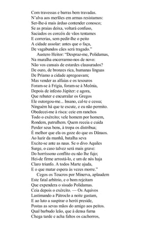Com travessas e barras bem travadas.
N’alva aos merlões em armas resistamos:
Ser-lhe-á mais árduo contender conosco;
Se as praias deixa, voltará confuso,
Saciados os corcéis de vãos tentames
E correrias, sem pedir-lhe o peito
A cidade assolar: antes que o faça,
De vagabundos cães será tragado.”
Austero Heitor: “Despraz-me, Polidamas,
Na muralha encerrarmo-nos de novo:
Não vos cansais de estardes clausurados?
De ouro, de bronzes rica, humanas línguas
De Príamo a cidade apregoavam;
Mas vender as alfaias e os tesouros
Foram-se à Frígia, foram-se à Meônia,
Depois de infesto Júpiter: e agora,
Que rebater e encurralar os Gregos
Ele outorgou-me... Insano, cal-te e cessa;
Ninguém há que te escute, e eu não permito.
Obedecei-me à risca: ceie em ranchos
Todo o exército; vele homem por homem,
Rondem, patrulhem. Quem receia e cuida
Perder seus bens, à tropa os distribua;
É melhor que ela os goze do que os Dânaos.
Ao luzir da manhã, batalha seva
Excite-se ante as naus. Se o divo Aquiles
Surge, o caso talvez será mais grave:
Do horríssono conflito eu não lhe fujo;
Hei-de firme arrostá-lo, e um de nós haja
Claro triunfo. A todos Marte ajuda,
E o que matar espera às vezes morre.”
Cegos os Teucros por Minerva, aplaudem
Este fatal arbítrio, e o bom rejeitam
Que expendera o sisudo Polidamas.
Ceia depois o exército. — Os Aquivos
Lastimando a Pátroclo a noite gastam,
E ao luto a suspirar o herói preside,
Postas as sevas mãos do amigo aos peitos.
Qual barbudo leão, que à densa furna
Chega tarde e acha faltos os cachorros,

 