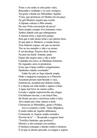 Triste e em sanha se atira pelos vales,
Buscando o roubador e os seus vestígios;
Tal geme e brada aos Mirmidões Aquiles:
“Céus, que promessa vã! Dentro em seu paço
Ao grã Menetes segurei que ovante
A Opunta voltaria o filho amado,
Da rasa Tróia com porção da presa!
Nem sempre cumpre Jove humanos votos.
Ambos fadado está que rubriquemos
A mesma terra; e aqui terei jazigo,
Sem que à mãe deusa torne e aos pátrios lares.
Já que após ti, Menécio, à campa desço,
Teus funerais espaço, até que eu mesmo
Tire ao teu matador a vida e as armas,
E em desafogo Teucros doze ilustres
Na pira tua imole. Entanto, junto
Fiques das negras naus, e dia e noite
Carpindo em cerco, as Dárdanas formosas
De reguados seios te pranteiem,
Essas que à lança ardidos conquistamos,
Opulentas cidades assolando.”
Então faz pôr ao fogo trípode ampla,
Onde a sangueira expurgue-se a Pátroclo:
Assentam prestes num brasido o vaso,
Enchem-no, acendem por debaixo lenha,
E a chama em roda lambe e aquece o bojo.
A água mal ferve no sonoro cobre,
Lavado e ungido esparzem-lhe nas chagas
Um bálsamo novene, e em lençol fino,
Da fronte aos pés o envolvem sobre o leito,
Alvo manto por cima. Inteira a noite
Choram-no os Mirmidões, geme o Pelides.
Jove à consorte e irmã: “Juno olhipulcra,
O ardor enfim de Aquiles inflamaste:
Certamente os Aqueus amplo-comados
Provêm de ti.” — Responde a augusta Juno:
“Terrífico Satúrnio, que proferes?
Mortal e a nós somenos em cordura,
O homem consegue o intento contra o homem;
E eu que as deusas precedo, eu sangue e esposa

 