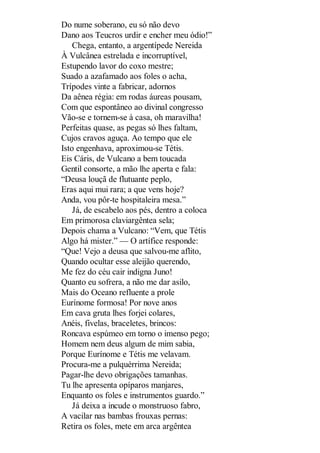 Do nume soberano, eu só não devo
Dano aos Teucros urdir e encher meu ódio!”
Chega, entanto, a argentípede Nereida
À Vulcânea estrelada e incorruptível,
Estupendo lavor do coxo mestre;
Suado a azafamado aos foles o acha,
Trípodes vinte a fabricar, adornos
Da aênea régia: em rodas áureas pousam,
Com que espontâneo ao divinal congresso
Vão-se e tornem-se à casa, oh maravilha!
Perfeitas quase, as pegas só lhes faltam,
Cujos cravos aguça. Ao tempo que ele
Isto engenhava, aproximou-se Tétis.
Eis Cáris, de Vulcano a bem toucada
Gentil consorte, a mão lhe aperta e fala:
“Deusa louçã de flutuante peplo,
Eras aqui mui rara; a que vens hoje?
Anda, vou pôr-te hospitaleira mesa.”
Já, de escabelo aos pés, dentro a coloca
Em primorosa claviargêntea sela;
Depois chama a Vulcano: “Vem, que Tétis
Algo há mister.” — O artífice responde:
“Que! Vejo a deusa que salvou-me aflito,
Quando ocultar esse aleijão querendo,
Me fez do céu cair indigna Juno!
Quanto eu sofrera, a não me dar asilo,
Mais do Oceano refluente a prole
Eurínome formosa! Por nove anos
Em cava gruta lhes forjei colares,
Anéis, fivelas, braceletes, brincos:
Roncava espúmeo em torno o imenso pego;
Homem nem deus algum de mim sabia,
Porque Eurínome e Tétis me velavam.
Procura-me a pulquérrima Nereida;
Pagar-lhe devo obrigações tamanhas.
Tu lhe apresenta opíparos manjares,
Enquanto os foles e instrumentos guardo.”
Já deixa a incude o monstruoso fabro,
A vacilar nas bambas frouxas pernas:
Retira os foles, mete em arca argêntea

 