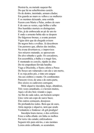 Destruí-la, ou metade saquear-lhe
Do que há no soberbíssimo castelo.
Os de dentro, insistindo, armam ciladas;
Em guarda ao muro os velhos e as mulheres
E os meninos deixando, uma sortida
Fazem com Marte e Palas, ambos de ouro
E de ouro as vestes, cujo brilho e talhe
Dos humildes mortais os distinguiam.
Eles, já de emboscada ao pé de um rio
E onde o armento bebia não se despem
Do fulgoroso bronze, e avante postam
Vigias dois que da chegada avisem
De negros bois e ovelhas. Já descobrem
Uns pastores que, alheios das insídias,
Na avena divertiam-se, e improvisos
Aos míseros matando, se apossavam
Do alvo rebanho e gado. Os cercadores,
Em assembléia, a bulha e o mugir fere,
E montando os corcéis, rápido às abas
Do rio empenham férvida batalha:
Vaga a Discórdia, o Susto; aferra a Parca
De fresco um vulnerado e um são e um morto,
E os roja pelos pés, e tinto em sangue
Ata aos ombros o manto. Os combatentes
Parecem vivos; de uma e de outra parte,
Dos sócios os cadáveres carregam.
Mole alqueive insculpiu, largo, abundoso,
Três vezes amanhado, e o lavram muitos,
Aqui e ali dos bois virando o jugo;
Ao fim de cada sulco, um homem sempre
Lhes verte um copo de suave baco;
Eles outros começam, desejosos
De profundá-los todos. Bem que de ouro,
Atrás negreja o alqueive, nem que arado
Verdadeiro o fendesse: oh grã prodígio!
Insculpiu loura messe, e dos ceifeiros
Foice a talha afiada: em linha os molhos
Por terra vão caindo; enfeixadores
Seguem três para atá-los, e uns meninos
Lestos atrás colhendo, os acumulam.

 