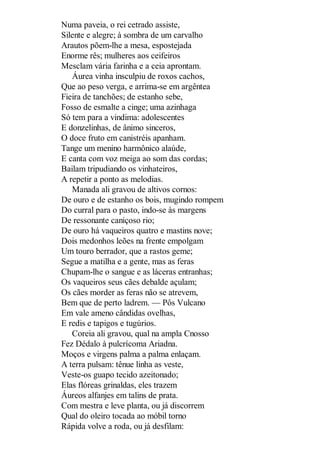 Numa paveia, o rei cetrado assiste,
Silente e alegre; à sombra de um carvalho
Arautos põem-lhe a mesa, espostejada
Enorme rês; mulheres aos ceifeiros
Mesclam vária farinha e a ceia aprontam.
Áurea vinha insculpiu de roxos cachos,
Que ao peso verga, e arrima-se em argêntea
Fieira de tanchões; de estanho sebe,
Fosso de esmalte a cinge; uma azinhaga
Só tem para a vindima: adolescentes
E donzelinhas, de ânimo sinceros,
O doce fruto em canistréis apanham.
Tange um menino harmônico alaúde,
E canta com voz meiga ao som das cordas;
Bailam tripudiando os vinhateiros,
A repetir a ponto as melodias.
Manada ali gravou de altivos cornos:
De ouro e de estanho os bois, mugindo rompem
Do curral para o pasto, indo-se às margens
De ressonante caniçoso rio;
De ouro há vaqueiros quatro e mastins nove;
Dois medonhos leões na frente empolgam
Um touro berrador, que a rastos geme;
Segue a matilha e a gente, mas as feras
Chupam-lhe o sangue e as láceras entranhas;
Os vaqueiros seus cães debalde açulam;
Os cães morder as feras não se atrevem,
Bem que de perto ladrem. — Pôs Vulcano
Em vale ameno cândidas ovelhas,
E redis e tapigos e tugúrios.
Coreia ali gravou, qual na ampla Cnosso
Fez Dédalo à pulcrícoma Ariadna.
Moços e virgens palma a palma enlaçam.
A terra pulsam: tênue linha as veste,
Veste-os guapo tecido azeitonado;
Elas flóreas grinaldas, eles trazem
Áureos alfanjes em talins de prata.
Com mestra e leve planta, ou já discorrem
Qual do oleiro tocada ao móbil torno
Rápida volve a roda, ou já desfilam:

 