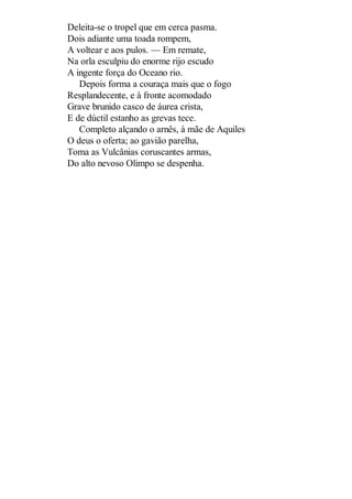 Deleita-se o tropel que em cerca pasma.
Dois adiante uma toada rompem,
A voltear e aos pulos. — Em remate,
Na orla esculpiu do enorme rijo escudo
A ingente força do Oceano rio.
Depois forma a couraça mais que o fogo
Resplandecente, e à fronte acomodado
Grave brunido casco de áurea crista,
E de dúctil estanho as grevas tece.
Completo alçando o arnês, à mãe de Aquiles
O deus o oferta; ao gavião parelha,
Toma as Vulcânias coruscantes armas,
Do alto nevoso Olimpo se despenha.

 