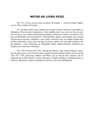 NOTAS AO LIVRO XVIII
303—311. ovene, de nove anos, do latim e do italiano. — Vulcânia chama Virgílio,
no livro VIII, a oficina de Vulcano.
431. Diz Mme. Dacier que o prêmio não era para os juízes, mas para o que melhor se
defendesse. O texto porem é imperioso, e à letra significa para o que entre eles desse a mais
justa sentença; ora, as partes não proferem sentenças, limitam-se a mostrar o seu direito. Vou
pois com Rochefort, que assim discorre: “Pretende Mme. Dacier, com Eustátio, que o prêmio
era para quem vencesse a demanda; o que é pouco verosímil; pois, nos tempos antigos pela
história conhecidos, vemos uma certa paga aos juízes, módica sim, mas dada sempre no fim
da audiência; e não conhecemos na antiguidade prêmio algum particular concedido aos
litigantes que vencessem a demanda.”
454—478. Do verso 454 a 457, entendo com Monti, e não com M. Giguet e outros,
por me parecer que o texto favorece mais a opinião do poeta Italiano. Quanto ao que vem do
verso 475 a 478, parece-me, também com Monti, que se trata de dous repastos: um foi
preparado ao rei pelos arautos; o outro, mais parco e simples, mulheres o prepararam para os
ceifeiros. Não poucas versões confundem a ceia do rei com a dos trabalhadores.

 