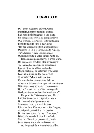 LIVRO XIX

Do fluente Oceano a crócea Aurora
Surgindo, homens e deuses alumia;
E às naus Tétis baixando, o seu dileto
Em soluços encontra e os companheiros,
Que em torno de Pátroclo o lamentavam;
Pega da mão do filho a clara déia:
“Do céu vontade foi; bem que saudosos,
Deixemo-lo em descanso, amado Aquiles.
Tu Vulcânias recebe ínclitas armas,
Quais não coube a varão jamais vesti-las.”
Deposto aos pés do herói, o arnês retine.
De susto os Mirmidões fitar nem ousam
Tal maravilha, apartam-se espantados:
Ele, ao vê-lo, de cólera trasborda,
Olhos em brasa, as pálpebras em chama;
Folga de o manejar. De examiná-lo
Já saciado: “Minha mãe, profere,
Certo a não fez mortal, obra é divina!
Armar-me irei; mas temo que entrem moscas
Nas chagas do guerreiro e criem vermes,
Que ah! sem vida, o cadáver deturpando,
Os dissolvidos membros lhe apodreçam.”
E a genetriz: “Não cures disso, filho;
Enxotarei eu mesma o agreste enxame
Que imolados belígeros devora.
Jazesse um ano, que seria inteiro,
E inda melhor. Convoca os chefes Gregos;
Apaziguado, ao rei dos reis perdoa;
Do teu valor te escuda, ao prélio corre.”
Disse, e brio audacíssimo lhe infunde;
Mas em Pátroclo, a preservá-lo, instila
Pelas ventas ambrosia e rubro néctar.
Ao longo vai da praia o divo Aquiles,

 