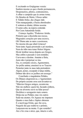 E excitando os Grajúgenas vozeia:
Surdem mesmo os que a bordo permanecem,
Despenseiros, pilotos, contramestres,
A olhar o campeão que às armas torna;
Os fâmulos de Marte, Ulisses nobre
E Tidides belaz, das chagas inda
Vêm manquejando, n’hasta abordoados
E sentam-se diante; último assoma
O sumo cabo, na áspera contenda
Por Coon Antenórida ferido.
Começa Aquiles: “Poderoso Atrida,
Primeiro que a discórdia nos roesse,
Magoados corações por uma escrava,
Oh! Diana ante as naus a asseteasse,
No mesmo dia que abati Lirnesso!
Nem tanto Aqueu prostrado o pó mordera,
Nem do ódio meu tenaz Heitor folgara:
Há-de lembrar nossa disputa aos Gregos.
Mas enfim o passado é sem remédio;
Curva-nos o destino. Amaino a fúria,
Justo não é perpetuar as iras.
Eia, os comados sócios, Agamemnon,
Ao prélio anima; ensaiarei se os Teucros
Pernoitar junto às naus inda pretendem:
Algum, penso, escapado à lança minha,
Dobrar não deve os joelhos em sossego.”
Conciliado o magnânimo Pelides,
Os Dânaos alegraram-se, e Agamemnon
Do próprio assento orou sem levantar-se:
“Márcios Gregos amigos, escutai-me,
Não me atalheis: quem há, facundo embora,
Que no alvorote ouvir ou falar possa?
Desfalece o arengueiro mais sonoro.
Dirijo-me ao Pelides; mas vós outros
Sede-me atentos. Os Aqueus me imputam
Quanto o meu fado e Júpiter obraram
E a noctívaga Erínis, que Ate seva,
Naquele dia que roubei-te o prêmio,
Lançaram-me na mente. E que remédio?
Ate o fez crua e atroz, que, intacto o solo,

 