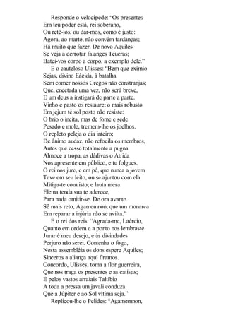 Responde o velocípede: “Os presentes
Em teu poder está, rei soberano,
Ou retê-los, ou dar-mos, como é justo:
Agora, ao marte, não convém tardanças;
Há muito que fazer. De novo Aquiles
Se veja a derrotar falanges Teucras;
Batei-vos corpo a corpo, a exemplo dele.”
E o cauteloso Ulisses: “Bem que exímio
Sejas, divino Eácida, à batalha
Sem comer nossos Gregos não constranjas;
Que, encetada uma vez, não será breve,
E um deus a instigará de parte a parte.
Vinho e pasto os restaure; o mais robusto
Em jejum té sol posto não resiste:
O brio o incita, mas de fome e sede
Pesado e mole, tremem-lhe os joelhos.
O repleto peleja o dia inteiro;
De ânimo audaz, não refocila os membros,
Antes que cesse totalmente a pugna.
Almoce a tropa, as dádivas o Atrida
Nos apresente em público, e tu folgues.
O rei nos jure, e em pé, que nunca a jovem
Teve em seu leito, ou se ajuntou com ela.
Mitiga-te com isto; e lauta mesa
Ele na tenda sua te aderece,
Para nada omitir-se. De ora avante
Sê mais reto, Agamemnon; que um monarca
Em reparar a injúria não se avilta.”
E o rei dos reis: “Agrada-me, Laércio,
Quanto em ordem e a ponto nos lembraste.
Jurar é meu desejo, e às divindades
Perjuro não serei. Contenha o fogo,
Nesta assembléia os dons espere Aquiles;
Sinceros a aliança aqui firamos.
Concordo, Ulisses, toma a flor guerreira,
Que nos traga os presentes e as cativas;
E pelos vastos arraiais Taltíbio
A toda a pressa um javali conduza
Que a Júpiter e ao Sol vítima seja.”
Replicou-lhe o Pelides: “Agamemnon,

 