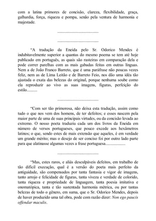com a latina primores de concisão, clareza, flexibilidade, graça,
galhardia, força, riqueza e pompa, senão pela ventura de harmonia e
majestade.
.......................................
.......................................
“A tradução da Eneida pelo Sr. Odorico Mendes é
indubitavelmente superior a quantas do mesmo poema se tem até hoje
publicado em português, as quais são rasteiras em comparação dela e
pode correr parelhas com as mais gabadas feitas em outras línguas.
Nem a de João Franco Barreto, que é uma paráfrase não poucas vezes
feliz, nem as de Lima Leitão e de Barreto Feio, nos dão uma idéa tão
ajustada o exata das belezas do original, porque nenhuma soube como
ela reproduzir ao vivo as suas imagens, figuras, perfeição do
estilo..........
.......................................
“Com ser tão primorosa, não deixa esta tradução, assim como
tudo o que nos vem dos homens, de ter defeitos; e esses nascem pela
maior parte de uma de suas principais virtudes, ou da concisão levada ao
extremo. O nosso poeta traduziu cada um dos livros da Eneida em
número de versos portugueses, que pouco excede aos hexâmetros
latinos; o que, sendo estes de mais extensão que aqueles, é em verdade
um grande mérito; mas o desejo de ser conciso foi por outro lado parte
para que alatinasse algumas vezes a frase portuguesa...................
.......................................
“Mas, estes raros, e aliás desculpáveis defeitos, em trabalho de
tão difícil execução, qual é a versão do poeta mais perfeito da
antiguidade, são compensados por tanta fantasia e vigor de imagens,
tanto arrojo e felicidade de figuras, tanta viveza e verdade de colorido,
tanta riqueza e propriedade de linguagem, tanta poesia imitativa e
onomatópica, tanta e tão sustentada harmonia métrica, ou por tantas
belezas de todo o gênero, em suma, que o Sr. Odorico Mendes, depois
de haver produzido uma tal obra, pode com razão dizer: on ego paucis
offendar maculis.

 