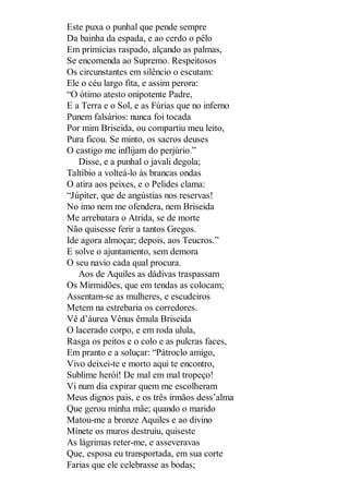 Este puxa o punhal que pende sempre
Da bainha da espada, e ao cerdo o pêlo
Em primícias raspado, alçando as palmas,
Se encomenda ao Supremo. Respeitosos
Os circunstantes em silêncio o escutam:
Ele o céu largo fita, e assim perora:
“O ótimo atesto onipotente Padre,
E a Terra e o Sol, e as Fúrias que no inferno
Punem falsários: nunca foi tocada
Por mim Briseida, ou compartiu meu leito,
Pura ficou. Se minto, os sacros deuses
O castigo me inflijam do perjúrio.”
Disse, e a punhal o javali degola;
Taltíbio a volteá-lo às brancas ondas
O atira aos peixes, e o Pelides clama:
“Júpiter, que de angústias nos reservas!
No imo nem me ofendera, nem Briseida
Me arrebatara o Atrida, se de morte
Não quisesse ferir a tantos Gregos.
Ide agora almoçar; depois, aos Teucros.”
E solve o ajuntamento, sem demora
O seu navio cada qual procura.
Aos de Aquiles as dádivas traspassam
Os Mirmidões, que em tendas as colocam;
Assentam-se as mulheres, e escudeiros
Metem na estrebaria os corredores.
Vê d’áurea Vênus êmula Briseida
O lacerado corpo, e em roda ulula,
Rasga os peitos e o colo e as pulcras faces,
Em pranto e a soluçar: “Pátroclo amigo,
Vivo deixei-te e morto aqui te encontro,
Sublime herói! De mal em mal tropeço!
Vi num dia expirar quem me escolheram
Meus dignos pais, e os três irmãos dess’alma
Que gerou minha mãe; quando o marido
Matou-me a bronze Aquiles e ao divino
Mínete os muros destruiu, quiseste
As lágrimas reter-me, e asseveravas
Que, esposa eu transportada, em sua corte
Farias que ele celebrasse as bodas;

 