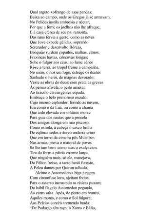 Qual arguto xofrango de asas pandas;
Baixa ao campo, onde os Gregos já se armavam,
No Pelides instila ambrosia e néctar,
Por que a fome os joelhos não lhe afraque,
E à casa etérea de seu pai remonta.
Das naus fervia a gente: como as neves
Que Jove expede gélidas, soprando
Serenador e desenvolto Bóreas,
Broquéis surdem copados, malhas, elmos,
Fraxíneas hastas, côncovas lorigas;
Sobe o fulgor aos céus, ao lume aêneo
Ri-se a terra, ao tropel freme a campanha.
No meio, olhos em fogo, estruge os dentes
Sanhudo o herói, de mágoas devorado;
Veste as obras do deus: com prata as grevas
Às pernas afivela; o peito arnesa;
Ao tiracolo claviargêntea espada.
Embraça o belo primoroso escudo,
Cujo imenso esplendor, ferindo as nuvens,
Era como o da Lua, ou como a chama
Que arde elevada em solitário monte
Para guia dos nautas que a procela
Dos amigos alonga em mar piscoso.
Como estrela, à cabeça o casco brilha
De eqüinas sedas e áureo undante crino
Que em torno da cimeira pôs Mulcíber.
Nas armas, prova o maioral de povos
Se lhe iam bem: como asas o exalçavam.
Tira do forro a pátria enorme lança,
Que ninguém mais, só ele, manejava,
Do Pélion freixo, a tanto herói funesto,
A Peleu dantes por Quiron talhado.
Alcimo e Automedon a biga jungem
Com circunfuso loro, ajeitam freios,
Para o assento incrustado as rédeas puxam;
Do hábil flagelo Automedon pegando,
Ao carro salta. Após, de ponto em branco,
Aquiles monta, e como o Sol fulgura;
Aos Peleios corcéis tremendo brada:
“De Podargo alta raça, ó Xanto e Bálio,

 