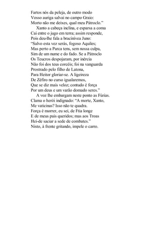 Fartos nós da peleja, de outro modo
Vosso auriga salvai no campo Graio:
Morto não me deixes, qual meu Pátroclo.”
Xanto a cabeça inclina, e esparsa a coma
Cai entre o jugo em terra; assim responde,
Pois deu-lhe fala a bracinívea Juno:
“Salvo esta vez serás, fogoso Aquiles;
Mas perto a Parca tens, sem nossa culpa,
Sim de um nume e do fado. Se a Pátroclo
Os Teucros despojaram, por inércia
Não foi dos teus corcéis; foi na vanguarda
Prostrado pelo filho de Latona,
Para Heitor gloriar-se. A ligeireza
De Zéfiro no curso igualaremos,
Que se diz mais veloz; contudo é força
Por um deus e um varão domado seres.”
A voz lhe embargam neste ponto as Fúrias.
Clama o herói indignado: “A morte, Xanto,
Me vaticinas? Isso não te quadra.
Força é morrer, eu sei, de Ftia longe
E de meus pais queridos; mas aos Troas
Hei-de saciar a sede de combates.”
Nisto, à frente gritando, impele o carro.

 