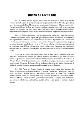 NOTAS AO LIVRO XIX
45—48. Parece-me que o poeta não devera pôr na boca do herói estas palavras
odiosas. Como! depois de confessar que amava apaixonadamente a Briseida, agora deseja
que a tivera asseteado Diana! Briseida não era pessoa ordinária, mas a filha de um príncipe, e
Pátroclo a considerava tão boa, que lhe prometeu fazer o possível para casá=la com o próprio
Aquiles; circunstância que mais agrava o seu cruelíssimo desejo. Isto mostra quão infelizes
eram as mulheres naqueles tempos, e quão miserável tem sido sempre a condição de escrava.
63—113. É com efeito longa a fala de Agamemnon. Porém não é supérfluo o que diz
a respeito de Ate e de Juno e Júpiter. Os que têm achado inútil este pedaço, e que mesmo o
têm suprimido nas traduções, não advertiram que, mostrando Agamemnon ser Ate fortíssima
a ponto de poder eficazmente auxiliar a Juno contra o deus supremo, diminui a sua culpa em
se deixar vencer por aquela deusa. No verso 107 vem as palavras esta só vez, correspondendo
ao proton do verso 133 do original, que muitos omitem; mas é evidente que esta palavra
concorre para ser desculpado Agamemnon, que alega ter-se deixado levar pela discórdia uma
só vez.
228—334. M. Giguet não é claro nesta lugar: o texto não diz somente que o herói
esposaria a Briseida, mas também que Pátroclo para isso concorreria; o que melhor explica o
pranto e lágrimas dela nessa ocasião. Monti exprimiu-se mais precisamente. A promessa de
Pátroclo de ser a favor do casamento, como acima fica dito, agrava a crueza de Aquiles para
com Briseida. A intenção do Homero foi na verdade mostrar o caráter fogoso e exagerado do
seu herói; mas duvido que seja este um suficiente motivo para o justificar.
313—316. Verte M. Giguet: “Songez à ramener votre maître dans les rangs des
Grecs, lorsque nous cesserons de combatre; et, comme Patrocle, ne 1’abandonnez point, s'il
vient à succumber.” Mas diz o texto: “Não salveis o vosso auriga no campo Grego, deixando
morto o senhor vosso; do mesmo modo que salvastes Automedon e deixastes morto a
Pátroclo.” Monti, Mancini e outros, igualmente se afastaram do original, sem lembrarem o
que obrou o valentíssimo Automedon, quando salvou-se por entre os inimigos fazendo
proezas.

 