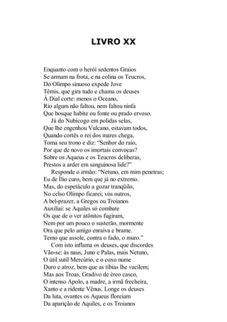 LIVRO XX

Enquanto com o herói sedentos Graios
Se armam na frota, e na colina os Teucros,
Do Olimpo sinuoso expede Jove
Têmis, que gira tudo e chama os deuses
À Dial corte: menos o Oceano,
Rio algum não faltou, nem faltou ninfa
Que bosque habite ou fonte ou prado ervoso.
Já do Nubícogo em polidas selas,
Que lhe engenhou Vulcano, estavam todos,
Quando cortês o rei dos mares chega,
Toma seu trono e diz: “Senhor do raio,
Por que de novo os imortais convocas?
Sobre os Aqueus e os Teucros deliberas,
Prestos a arder em sanguinosa lide?”
Responde o irmão: “Netuno, em mim penetras;
Eu de Ílio curo, bem que já no extremo.
Mas, do espetáculo a gozar tranqüilo,
No celso Olimpo ficarei; vós outros,
A bel-prazer, a Gregos ou Troianos
Auxiliai: se Aquiles só combate
Os que de o ver atônitos fugiram,
Nem por um pouco o susterão, mormente
Ora que pelo amigo enraiva e brame.
Temo que assole, contra o fado, o muro.”
Com isto inflama os deuses, que discordes
Vão-se: às naus, Juno e Palas, mais Netuno,
O útil sutil Mercúrio, e o coxo nume
Duro e atroz, bem que as tíbias lhe vacilem;
Mas aos Troas, Gradivo de éreo casco,
O intenso Apolo, a madre, a irmã frecheira,
Xanto e a ridente Vênus. Longe os deuses
Da luta, ovantes os Aqueus floreiam
Da aparição de Aquiles, e os Troianos

 
