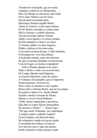 Tremem do velocípede, que em armas
Lampeja e emula ao cru Belipotente;
Mas, do Olimpo ao descerem, num ruído
Ferve tudo: Minerva ora do fosso,
Ora da praia ressonante grita;
Qual negro furacão rugindo Marte,
Anima os Teucros, ou do sumo alcáçar,
Ou do Símois correndo os verdes coles.
Mal os celestes o conflito abrasam,
Troveja horrendo Júpiter; Netuno
Abala a terra ingente e os celsos montes,
Do Ida manante os cimos e as raízes,
A Troiana cidade e as naus Aquivas;
Pálido o inferno rei do trono salta,
Com medo exclama de que, o chão fendendo,
O Enosigeu aos vivos descobrisse
A hedionda mansão, terror dos homens,
De que as mesmas deidades se horrorizam:
Com tal fragor os imortais contendem!
Febo a Netuno opunha-se de setas;
Palas a Marte; a Juno a de arco-de-ouro
Do Longe-vibrador irmã fragueira;
Ao lucroso Mercúrio a mãe de Apolo:
A Vulcano o Escamandro, que os Supremos
Xanto nomeiam, vorticoso rio.
Deus a deus se afrontava: mas Aquiles
Busca entre a chusma Heitor, que no seu sangue
Da guerra o nume ceve. Apolo entanto
Esperta e incita o coração de Eneias,
Simula a voz de Licaon Priâmeo:
“Onde, ilustre Anquisiada, a promessa,
Que entre os copos fizeste ameaçadora,
De arrostar o Peleio?” — Eneias logo:
“Por que assim, Priamides, me constranges
A pelejar contra o soberbo Aquiles?
Já nos medimos, do Ida já de lança
Me afugentou, caindo em nossos gados
E arrasando-nos Pédaso e Lirnesso:
Jove deu-me asas e vigor nas pernas;
Senão, domado eu fora; porque avante

 