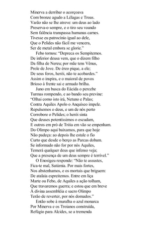 Minerva a derribar o acorçoava
Com bronze agudo a Lélagas e Troas.
Varão não se lhe atreve: um deus ao lado
Preserva-o sempre, e o tiro seu voando
Sem falência transpassa humanas carnes.
Tivesse eu patrocínio igual ao dele,
Que o Pelides não fácil me vencera,
Ser de metal embora se glorie.”
Febo tornou: “Depreca os Sempiternos.
De inferior deusa vem, que o dizem filho
Da filha de Nereu; por mãe tens Vênus,
Prole de Jove. De éreo pique, a ele;
De seus feros, herói, não te acobardes.”
Assim o inspira, e o maioral de povos
Brioso à frente sai e armado brilha.
Juno em busca do Eácida o percebe
Turmas rompendo, e ao bando seu previne:
“Olhai como isto irá, Netuno e Palas;
Contra Aquiles Apolo o Anquíseo impele.
Repulsemos o deus, e um de nós perto
Corrobore o Pelides; o herói sinta
Que deuses potentíssimos o escudam,
E outros em pró de Tróia em vão se empenham.
Do Olimpo aqui baixamos, para que hoje
Não padeça: ao depois lhe estale o fio
Curto que desde o berço as Parcas dobam.
Se informado não for por nós Aquiles,
Temerá qualquer deus que infenso veja;
Que a presença de um deus sempre é terrível.”
O Enosigeu responde: “Não te assustes,
Fica-te mal, Satúrnia. Por mais fortes,
Nos abstenhamos, e os mortais que briguem:
De atalaia espreitemos. Entre em liça
Marte ou Febo, de Aquiles a ação tolham,
Que travaremos guerra; e estou que em breve
À divina assembléia e sacro Olimpo
Terão de reverter, por nós domados.”
Então sobe à muralha o azul monarca
Por Minerva e os Troianos construída,
Refúgio para Alcides, se a tremenda

 