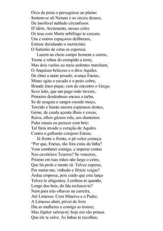 Orca da praia o perseguisse ao plaino:
Sentam-se ali Netuno e os sócios deuses,
De insolúvel nublado circunfusos.
D’além, Arcitenente, nesses coles
Os teus com Marte urbífrago te cercam.
Uns e outros espaçosos deliberam,
Estrear duvidando o morticínio;
O Satúrnio de cima os esporeia.
Luzem no cheio campo homens e carros,
Treme e reboa do estrupido a terra;
Mas dois varões ao meio ardentes marcham,
O Anquíseo belicoso e o divo Aquiles.
De elmo a nutar pesado, avança Eneias,
Minaz agita o escudo e o peito cobre,
Brande êneo pique; vem de encontro o Grego.
Sevo leão, que um pago todo investe,
Primeiro desdenhoso encara a turba;
Se de azagaia o sangra ousado moço,
Torcido e hiante mostra espúmeos dentes,
Geme, de cauda açouta ilhais e coxas,
Raiva, olhos gázeos rola, aos dianteiros
Pular ensaia ou perecer com brio:
Tal fúria invade o coração de Aquiles
Contra o galhardo corajoso Eneias.
Já fronte a fronte, o pé-veloz começa:
“Por que, Eneias, tão fora estás da linha?
Vens combater comigo, e imperar contas
Nos cavaleiros Teucros? Se venceres,
Príamo em tuas mãos não larga o cetro,
Que há prole e mente sã. Talvez esperas,
Por matar-me, vinhedo e férteis veigas?
Árdua empresa, pois cuido que esta lança
Talvez te afugentou. Lembras-te quando,
Longe dos bois, do Ida rechacei-te?
Nem para trás olhavas na carreira,
Até Lirnesso. Com Minerva e o Padre,
A Lirnesso abati, privei do livre
Dia as mulheres e comigo as trouxe;
Mas Júpiter salvou-te: hoje em vão pensas
Que ele te salve. Às linhas te recolhas;

 
