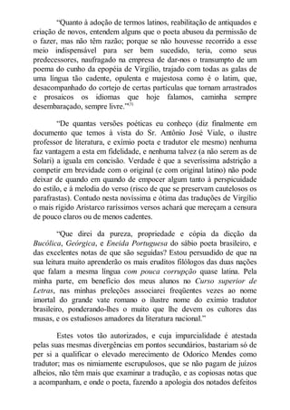 “Quanto à adoção de termos latinos, reabilitação de antiquados e
criação de novos, entendem alguns que o poeta abusou da permissão de
o fazer, mas não têm razão; porque se não houvesse recorrido a esse
meio indispensável para ser bem sucedido, teria, como seus
predecessores, naufragado na empresa de dar-nos o transumpto de um
poema do cunho da epopéia de Virgílio, trajado com todas as galas de
uma língua tão cadente, opulenta e majestosa como é o latim, que,
desacompanhado do cortejo de certas partículas que tornam arrastrados
e prosaicos os idiomas que hoje falamos, caminha sempre
desembaraçado, sempre livre.”(3)
“De quantas versões poéticas eu conheço (diz finalmente em
documento que temos à vista do Sr. Antônio José Viale, o ilustre
professor de literatura, e exímio poeta e tradutor ele mesmo) nenhuma
faz vantagem a esta em fidelidade, e nenhuma talvez (a não serem as de
Solari) a iguala em concisão. Verdade é que a severíssima adstrição a
competir em brevidade com o original (e com original latino) não pode
deixar de quando em quando de empocer algum tanto à perspicuidade
do estilo, e à melodia do verso (risco de que se preservam cautelosos os
parafrastas). Contudo nesta novíssima e ótima das traduções de Virgílio
o mais rígido Aristarco raríssimos versos achará que mereçam a censura
de pouco claros ou de menos cadentes.
“Que direi da pureza, propriedade e cópia da dicção da
Bucólica, Geórgica, e Eneida Portuguesa do sábio poeta brasileiro, e
das excelentes notas de que são seguidas? Estou persuadido de que na
sua leitura muito aprenderão os mais eruditos filólogos das duas nações
que falam a mesma língua com pouca corrupção quase latina. Pela
minha parte, em benefício dos meus alunos no Curso superior de
Letras, nas minhas preleções associarei freqüentes vezes ao nome
imortal do grande vate romano o ilustre nome do exímio tradutor
brasileiro, ponderando-lhes o muito que lhe devem os cultores das
musas, e os estudiosos amadores da literatura nacional.”
Estes votos tão autorizados, e cuja imparcialidade é atestada
pelas suas mesmas divergências em pontos secundários, bastariam só de
per si a qualificar o elevado merecimento de Odorico Mendes como
tradutor; mas os nimiamente escrupulosos, que se não pagam de juízos
alheios, não têm mais que examinar a tradução, e as copiosas notas que
a acompanham, e onde o poeta, fazendo a apologia dos notados defeitos

 
