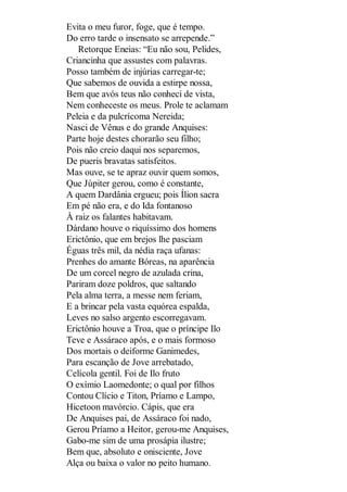 Evita o meu furor, foge, que é tempo.
Do erro tarde o insensato se arrepende.”
Retorque Eneias: “Eu não sou, Pelides,
Criancinha que assustes com palavras.
Posso também de injúrias carregar-te;
Que sabemos de ouvida a estirpe nossa,
Bem que avós teus não conheci de vista,
Nem conheceste os meus. Prole te aclamam
Peleia e da pulcrícoma Nereida;
Nasci de Vênus e do grande Anquises:
Parte hoje destes chorarão seu filho;
Pois não creio daqui nos separemos,
De pueris bravatas satisfeitos.
Mas ouve, se te apraz ouvir quem somos,
Que Júpiter gerou, como é constante,
A quem Dardânia ergueu; pois Ílion sacra
Em pé não era, e do Ida fontanoso
À raiz os falantes habitavam.
Dárdano houve o riquíssimo dos homens
Erictônio, que em brejos lhe pasciam
Éguas três mil, da nédia raça ufanas:
Prenhes do amante Bóreas, na aparência
De um corcel negro de azulada crina,
Pariram doze poldros, que saltando
Pela alma terra, a messe nem feriam,
E a brincar pela vasta equórea espalda,
Leves no salso argento escorregavam.
Erictônio houve a Troa, que o príncipe Ilo
Teve e Assáraco após, e o mais formoso
Dos mortais o deiforme Ganimedes,
Para escanção de Jove arrebatado,
Celícola gentil. Foi de Ilo fruto
O exímio Laomedonte; o qual por filhos
Contou Clício e Titon, Príamo e Lampo,
Hicetoon mavórcio. Cápis, que era
De Anquises pai, de Assáraco foi nado,
Gerou Príamo a Heitor, gerou-me Anquises,
Gabo-me sim de uma prosápia ilustre;
Bem que, absoluto e onisciente, Jove
Alça ou baixa o valor no peito humano.

 