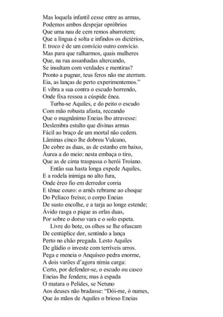Mas loquela infantil cesse entre as armas,
Podemos ambos despejar opróbrios
Que uma nau de cem remos abarrotem;
Que a língua é solta e infindos os dictérios,
E troco é de um convício outro convício.
Mas para que ralharmos, quais mulheres
Que, na rua assanhadas altercando,
Se insultam com verdades e mentiras?
Pronto a pugnar, teus feros não me aterram.
Eia, as lanças de perto experimentemos.”
E vibra a sua contra o escudo horrendo,
Onde fixa ressoa a cúspide ênea.
Turba-se Aquiles, e do peito o escudo
Com mão robusta afasta, receando
Que o magnânimo Eneias lho atravesse:
Deslembra estulto que divinas armas
Fácil ao braço de um mortal não cedem.
Lâminas cinco lhe dobrou Vulcano,
De cobre as duas, as de estanho em baixo,
Áurea a do meio: nesta embaça o tiro,
Que as de cima traspassa o herói Troiano.
Então sua hasta longa expede Aquiles,
E a rodela inimiga no alto fura,
Onde éreo fio em derredor corria
E tênue couro: o arnês rebrame ao choque
Do Pelíaco freixo; o corpo Eneias
De susto encolhe, e a tarja ao longe estende;
Ávido rasga o pique as orlas duas,
Por sobre o dorso vara e o solo espeta.
Livre do bote, os olhos se lhe ofuscam
De centúplice dor, sentindo a lança
Perto no chão pregada. Lesto Aquiles
De gládio o investe com terríveis urros.
Pega e meneia o Anquíseo pedra enorme,
A dois varões d’agora nímia carga:
Certo, por defender-se, o escudo ou casco
Eneias lhe fendera; mas à espada
O matara o Pelides, se Netuno
Aos deuses não bradasse: “Dói-me, ó numes,
Que às mãos de Aquiles o brioso Eneias

 