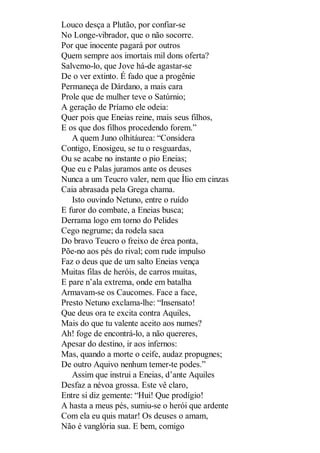 Louco desça a Plutão, por confiar-se
No Longe-vibrador, que o não socorre.
Por que inocente pagará por outros
Quem sempre aos imortais mil dons oferta?
Salvemo-lo, que Jove há-de agastar-se
De o ver extinto. É fado que a progênie
Permaneça de Dárdano, a mais cara
Prole que de mulher teve o Satúrnio;
A geração de Príamo ele odeia:
Quer pois que Eneias reine, mais seus filhos,
E os que dos filhos procedendo forem.”
A quem Juno olhitáurea: “Considera
Contigo, Enosigeu, se tu o resguardas,
Ou se acabe no instante o pio Eneias;
Que eu e Palas juramos ante os deuses
Nunca a um Teucro valer, nem que Ílio em cinzas
Caia abrasada pela Grega chama.
Isto ouvindo Netuno, entre o ruído
E furor do combate, a Eneias busca;
Derrama logo em torno do Pelides
Cego negrume; da rodela saca
Do bravo Teucro o freixo de érea ponta,
Põe-no aos pés do rival; com rude impulso
Faz o deus que de um salto Eneias vença
Muitas filas de heróis, de carros muitas,
E pare n’ala extrema, onde em batalha
Armavam-se os Caucomes. Face a face,
Presto Netuno exclama-lhe: “Insensato!
Que deus ora te excita contra Aquiles,
Mais do que tu valente aceito aos numes?
Ah! foge de encontrá-lo, a não quereres,
Apesar do destino, ir aos infernos:
Mas, quando a morte o ceife, audaz propugnes;
De outro Aquivo nenhum temer-te podes.”
Assim que instrui a Eneias, d’ante Aquiles
Desfaz a névoa grossa. Este vê claro,
Entre si diz gemente: “Hui! Que prodígio!
A hasta a meus pés, sumiu-se o herói que ardente
Com ela eu quis matar! Os deuses o amam,
Não é vanglória sua. E bem, comigo

 