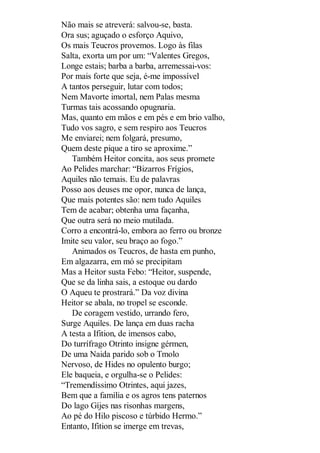 Não mais se atreverá: salvou-se, basta.
Ora sus; aguçado o esforço Aquivo,
Os mais Teucros provemos. Logo às filas
Salta, exorta um por um: “Valentes Gregos,
Longe estais; barba a barba, arremessai-vos:
Por mais forte que seja, é-me impossível
A tantos perseguir, lutar com todos;
Nem Mavorte imortal, nem Palas mesma
Turmas tais acossando opugnaria.
Mas, quanto em mãos e em pés e em brio valho,
Tudo vos sagro, e sem respiro aos Teucros
Me enviarei; nem folgará, presumo,
Quem deste pique a tiro se aproxime.”
Também Heitor concita, aos seus promete
Ao Pelides marchar: “Bizarros Frígios,
Aquiles não temais. Eu de palavras
Posso aos deuses me opor, nunca de lança,
Que mais potentes são: nem tudo Aquiles
Tem de acabar; obtenha uma façanha,
Que outra será no meio mutilada.
Corro a encontrá-lo, embora ao ferro ou bronze
Imite seu valor, seu braço ao fogo.”
Animados os Teucros, de hasta em punho,
Em algazarra, em mó se precipitam
Mas a Heitor susta Febo: “Heitor, suspende,
Que se da linha sais, a estoque ou dardo
O Aqueu te prostrará.” Da voz divina
Heitor se abala, no tropel se esconde.
De coragem vestido, urrando fero,
Surge Aquiles. De lança em duas racha
A testa a Ifition, de imensos cabo,
Do turrífrago Otrinto insigne gérmen,
De uma Naida parido sob o Tmolo
Nervoso, de Hides no opulento burgo;
Ele baqueia, e orgulha-se o Pelides:
“Tremendíssimo Otrintes, aqui jazes,
Bem que a família e os agros tens paternos
Do lago Gíjes nas risonhas margens,
Ao pé do Hilo piscoso e túrbido Hermo.”
Entanto, Ifition se imerge em trevas,

 