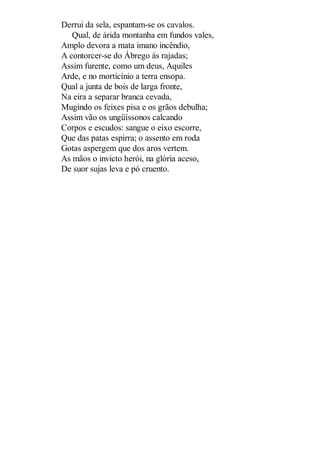 Derrui da sela, espantam-se os cavalos.
Qual, de árida montanha em fundos vales,
Amplo devora a mata imano incêndio,
A contorcer-se do Ábrego às rajadas;
Assim furente, como um deus, Aquiles
Arde, e no morticínio a terra ensopa.
Qual a junta de bois de larga fronte,
Na eira a separar branca cevada,
Mugindo os feixes pisa e os grãos debulha;
Assim vão os ungüíssonos calcando
Corpos e escudos: sangue o eixo escorre,
Que das patas espirra; o assento em roda
Gotas aspergem que dos aros vertem.
As mãos o invicto herói, na glória aceso,
De suor sujas leva e pó cruento.

 