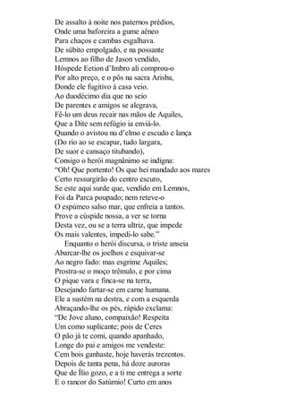 De assalto à noite nos paternos prédios,
Onde uma baforeira a gume aêneo
Para chaços e cambas esgalhava.
De súbito empolgado, e na possante
Lemnos ao filho de Jason vendido,
Hóspede Eetion d’Imbro ali comprou-o
Por alto preço, e o pôs na sacra Arisba,
Donde ele fugitivo à casa veio.
Ao duodécimo dia que no seio
De parentes e amigos se alegrava,
Fê-lo um deus recair nas mãos de Aquiles,
Que a Dite sem refúgio ia enviá-lo.
Quando o avistou nu d’elmo e escudo e lança
(Do rio ao se escapar, tudo largara,
De suor e cansaço titubando),
Consigo o herói magnânimo se indigna:
“Oh! Que portento! Os que hei mandado aos mares
Certo ressurgirão do centro escuro,
Se este aqui surde que, vendido em Lemnos,
Foi da Parca poupado; nem reteve-o
O espúmeo salso mar, que enfreia a tantos.
Prove a cúspide nossa, a ver se torna
Desta vez, ou se a terra ultriz, que impede
Os mais valentes, impedi-lo sabe.”
Enquanto o herói discursa, o triste anseia
Abarcar-lhe os joelhos e esquivar-se
Ao negro fado: mas esgrime Aquiles;
Prostra-se o moço trêmulo, e por cima
O pique vara e finca-se na terra,
Desejando fartar-se em carne humana.
Ele a sustém na destra, e com a esquerda
Abraçando-lhe os pés, rápido exclama:
“De Jove aluno, compaixão! Respeita
Um como suplicante; pois de Ceres
O pão já te comi, quando apanhado,
Longe do pai e amigos me vendeste:
Cem bois ganhaste, hoje haverás trezentos.
Depois de tanta pena, há doze auroras
Que de Ílio gozo, e a ti me entrega a sorte
E o rancor do Satúrnio! Curto em anos

 